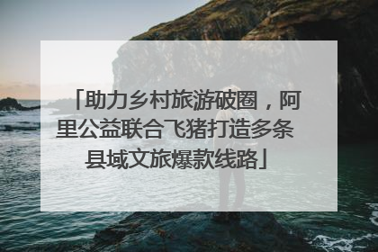 助力乡村旅游破圈，阿里公益联合飞猪打造多条县域文旅爆款线路